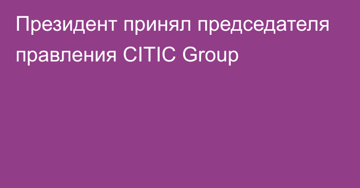 Президент принял председателя правления CITIC Group