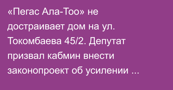 «Пегас Ала-Тоо» не достраивает дом на ул. Токомбаева 45/2. Депутат призвал кабмин внести законопроект об усилении ответственности стройкомпаний