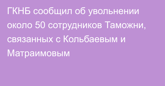 ГКНБ сообщил об увольнении около 50 сотрудников Таможни, связанных с Кольбаевым и Матраимовым