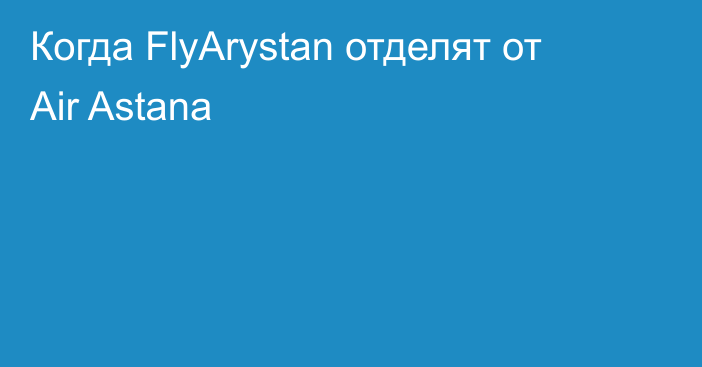 Когда FlyArystan отделят от Air Astana