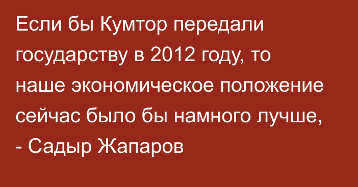 Если бы Кумтор передали государству в 2012 году, то наше экономическое положение сейчас было бы намного лучше, - Садыр Жапаров