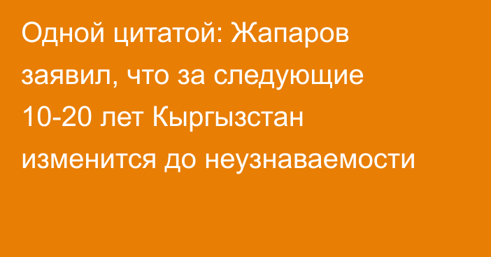 Одной цитатой: Жапаров заявил, что за следующие 10-20 лет Кыргызстан изменится до неузнаваемости