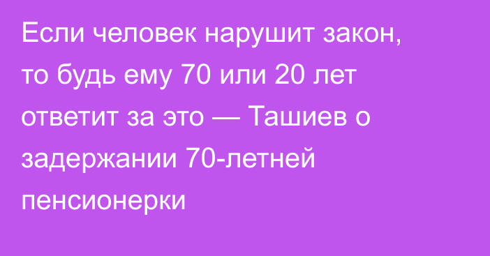 Если человек нарушит закон, то будь ему 70 или 20 лет ответит за это — Ташиев о задержании 70-летней пенсионерки