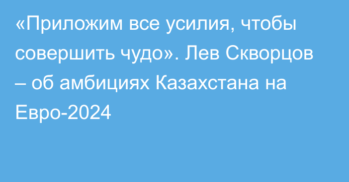 «Приложим все усилия, чтобы совершить чудо». Лев Скворцов – об амбициях Казахстана на Евро-2024