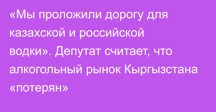 «Мы проложили дорогу для казахской и российской водки». Депутат считает, что алкогольный рынок Кыргызстана «потерян»
