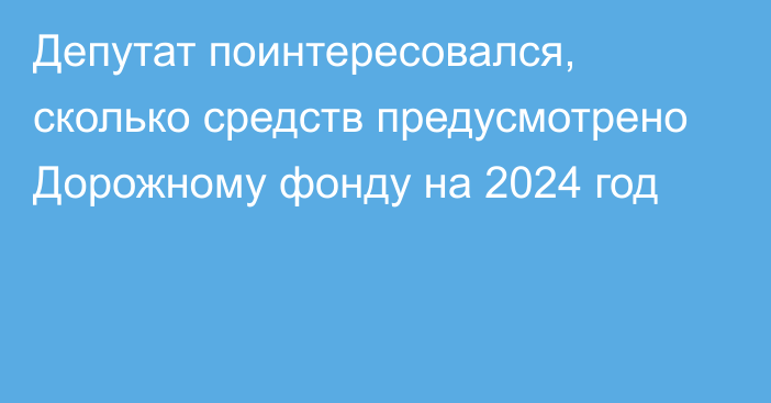Депутат поинтересовался, сколько средств предусмотрено Дорожному фонду на 2024 год