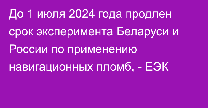 До 1 июля 2024 года продлен срок эксперимента Беларуси и России по применению навигационных пломб, - ЕЭК