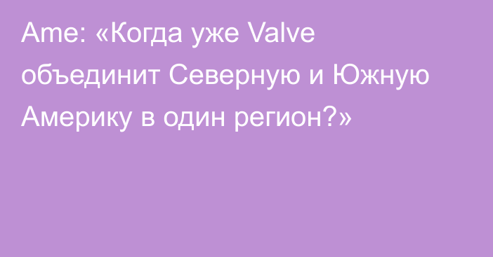 Ame: «Когда уже Valve объединит Северную и Южную Америку в один регион?»