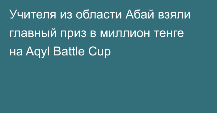 Учителя из области Абай взяли главный приз в миллион тенге на Aqyl Battle Cup