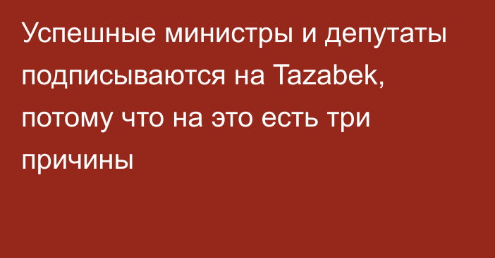 Успешные министры и депутаты подписываются на Tazabek, потому что на это есть три причины