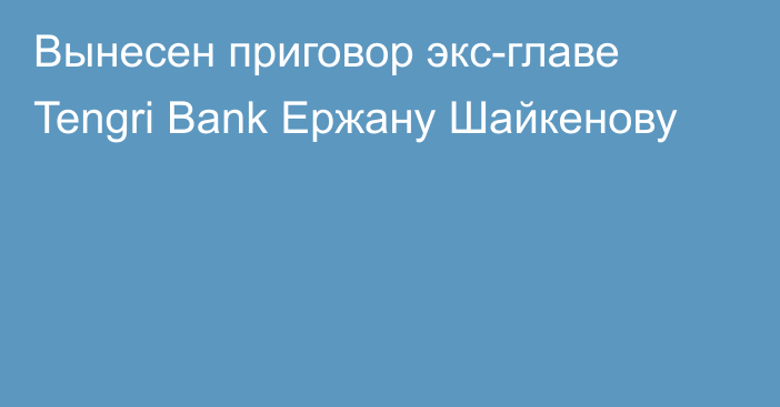 Вынесен приговор экс-главе Tengri Bank Ержану Шайкенову