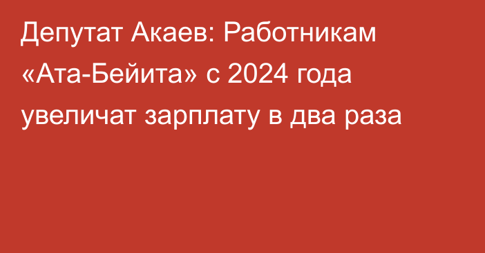 Депутат Акаев: Работникам «Ата-Бейита» с 2024 года увеличат зарплату в два раза