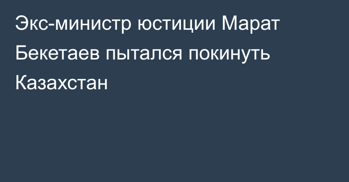 Экс-министр юстиции Марат Бекетаев пытался покинуть Казахстан