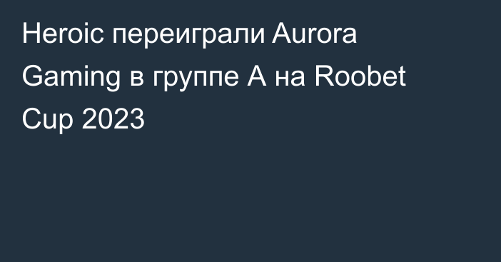 Heroic переиграли Aurora Gaming в группе А на Roobet Cup 2023