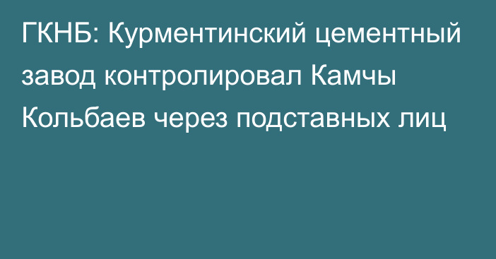 ГКНБ: Курментинский цементный завод контролировал Камчы Кольбаев через подставных лиц