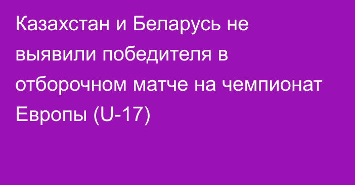 Казахстан и Беларусь не выявили победителя в отборочном матче на чемпионат Европы (U-17)