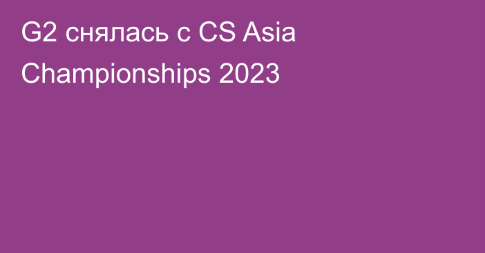 G2 снялась с CS Asia Championships 2023