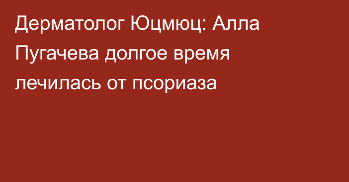 Дерматолог Юцмюц: Алла Пугачева долгое время лечилась от псориаза