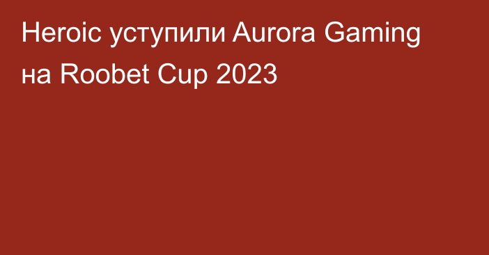 Heroic уступили Aurora Gaming на Roobet Cup 2023