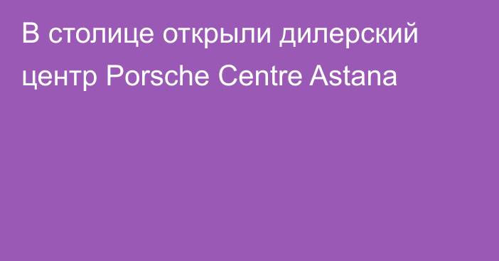 В столице открыли дилерский центр Porsche Centre Astana