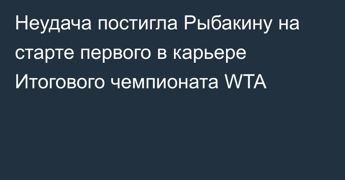 Неудача постигла Рыбакину на старте первого в карьере Итогового чемпионата WTA