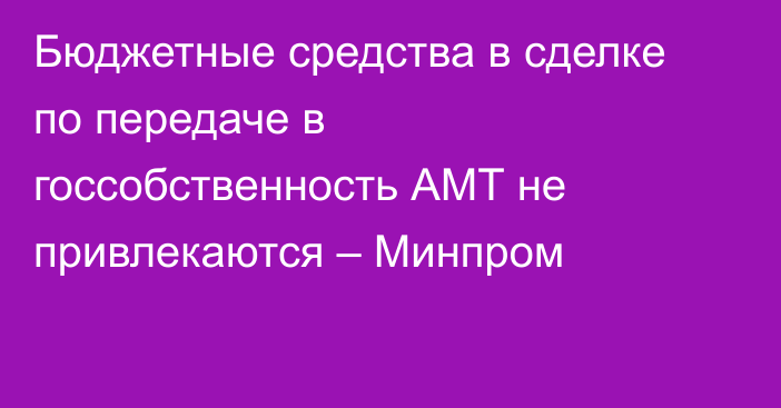 Бюджетные средства в сделке по передаче в госсобственность АМТ не привлекаются – Минпром