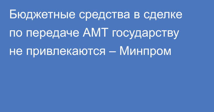 Бюджетные средства в сделке по передаче АМТ государству не привлекаются – Минпром