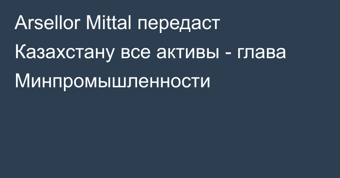 Arsellor Mittal передаст Казахстану все активы - глава Минпромышленности