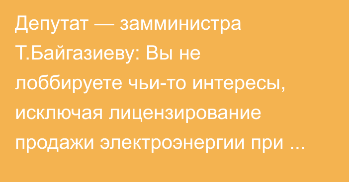 Депутат — замминистра Т.Байгазиеву: Вы не лоббируете чьи-то интересы, исключая лицензирование продажи электроэнергии при микрогенерации?