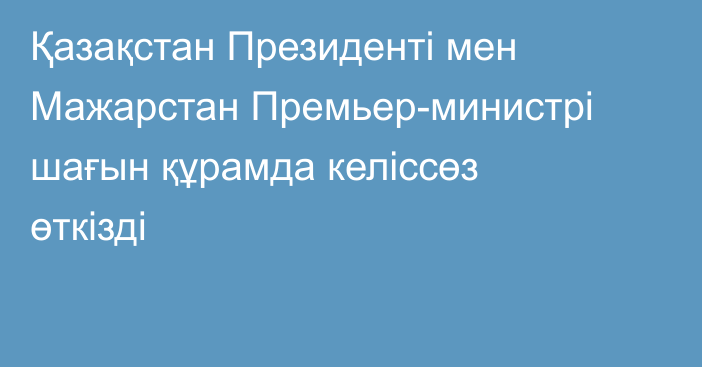 Қазақстан Президенті мен Мажарстан  Премьер-министрі шағын құрамда келіссөз өткізді