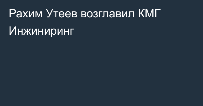 Рахим Утеев возглавил КМГ Инжиниринг