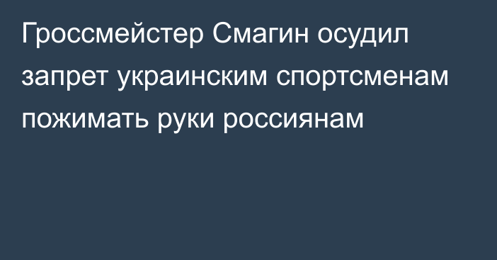 Гроссмейстер Смагин осудил запрет украинским спортсменам пожимать руки россиянам
