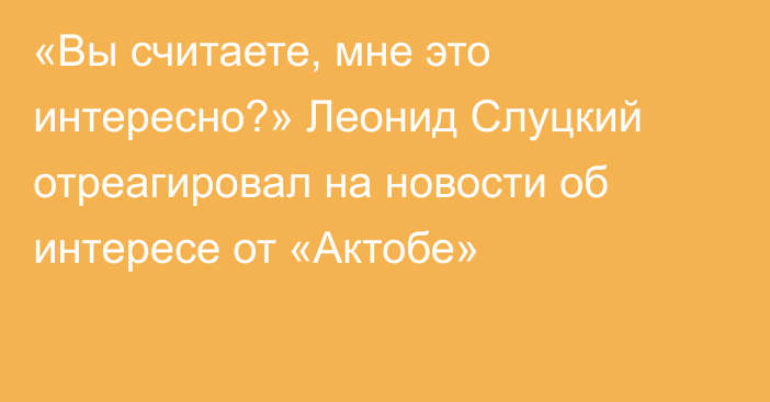 «Вы считаете, мне это интересно?» Леонид Слуцкий отреагировал на новости об интересе от «Актобе»