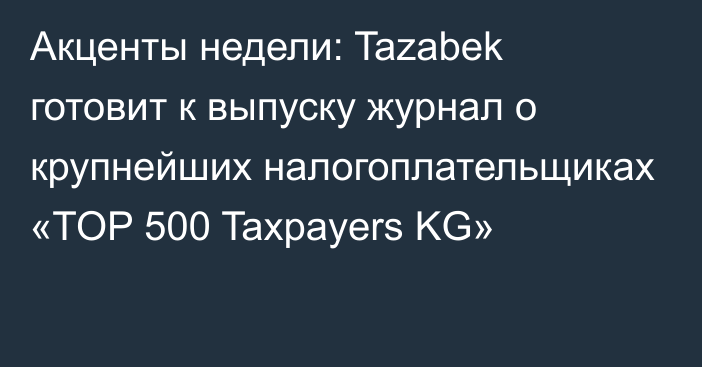 Акценты недели: Tazabek готовит к выпуску журнал о крупнейших налогоплательщиках «TOP 500 Taxpayers KG»