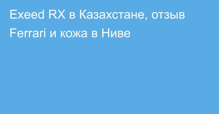 Exeed RX в Казахстане, отзыв Ferrari и кожа в Ниве