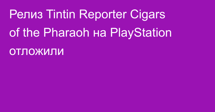 Релиз Tintin Reporter Cigars of the Pharaoh на PlayStation отложили