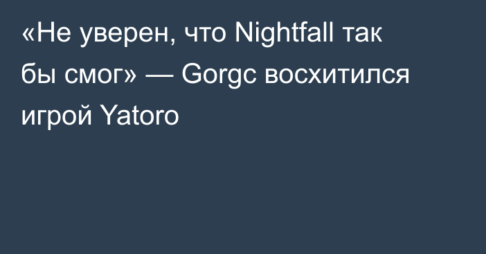 «Не уверен, что Nightfall так бы смог» — Gorgc восхитился игрой Yatoro