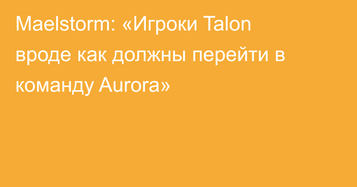 Maelstorm: «Игроки Talon вроде как должны перейти в команду Aurora»
