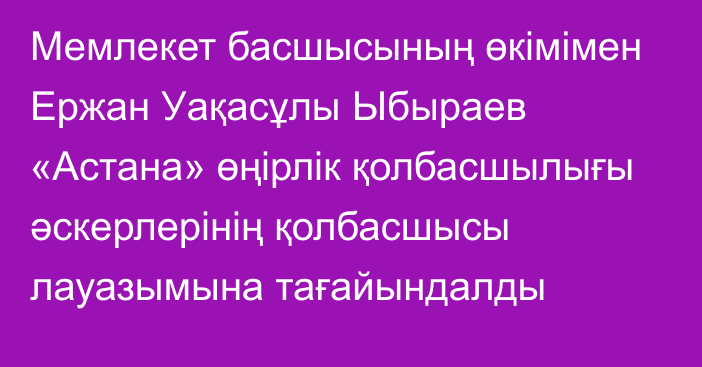 Мемлекет басшысының өкімімен Ержан Уақасұлы Ыбыраев «Астана» өңірлік қолбасшылығы әскерлерінің қолбасшысы лауазымына тағайындалды