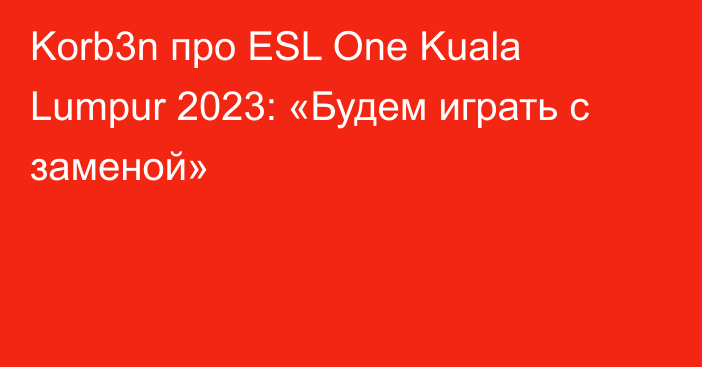Korb3n про ESL One Kuala Lumpur 2023: «Будем играть с заменой»