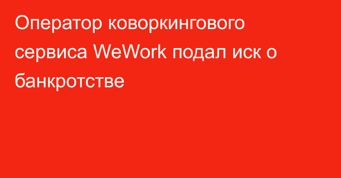 Оператор коворкингового сервиса WeWork подал иск о банкротстве