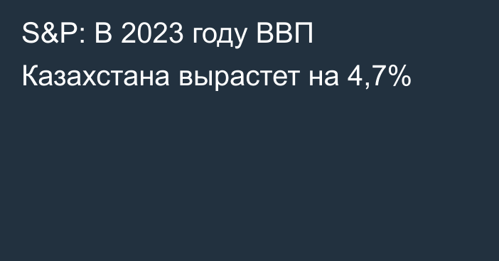 S&P: В 2023 году ВВП Казахстана вырастет на 4,7%