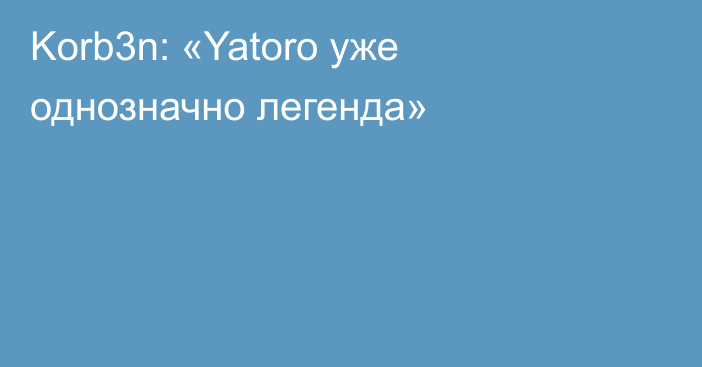 Korb3n: «Yatoro уже однозначно легенда»