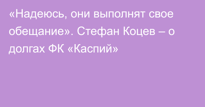 «Надеюсь, они выполнят свое обещание». Стефан Коцев – о долгах ФК «Каспий»