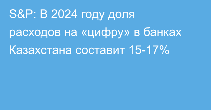 S&P: В 2024 году доля расходов на «цифру» в банках Казахстана составит 15-17%
