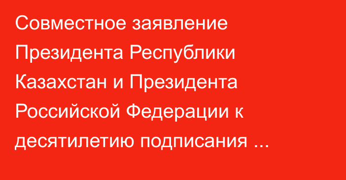 Совместное заявление Президента Республики Казахстан и Президента Российской Федерации к десятилетию подписания Договора между Республикой Казахстан и Российской Федерацией о добрососедстве и союзничестве в XXI веке