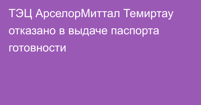 ТЭЦ АрселорМиттал Темиртау отказано в выдаче паспорта готовности