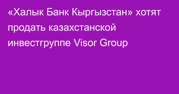«Халык Банк Кыргызстан» хотят продать казахстанской инвестгруппе Visor Group