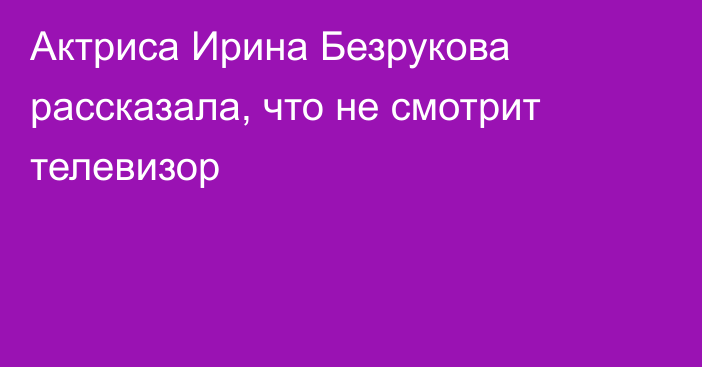 Актриса Ирина Безрукова рассказала, что не смотрит телевизор