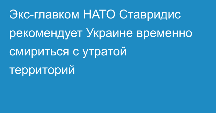 Экс-главком НАТО Ставридис рекомендует Украине временно смириться с утратой территорий